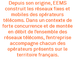 Depuis son origine, EEMS construit les réseaux fixes et mobiles des opérateurs télécoms. Dans un contexte de forte concurrence et de montée en débit de l’ensemble des réseaux télécoms, l’entreprise accompagne chacun des opérateurs présents sur le territoire français.